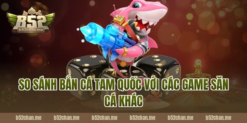 So sánh bắn cá tam quốc B52 với các game săn cá khác