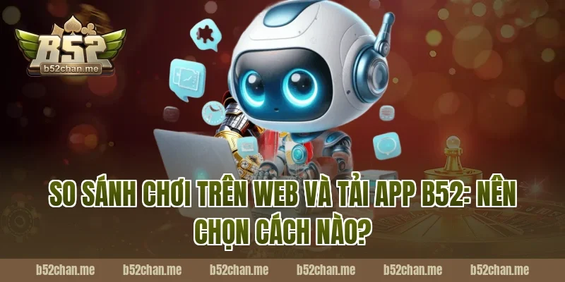So sánh chơi trên web và tải app b52: Nên chọn cách nào?